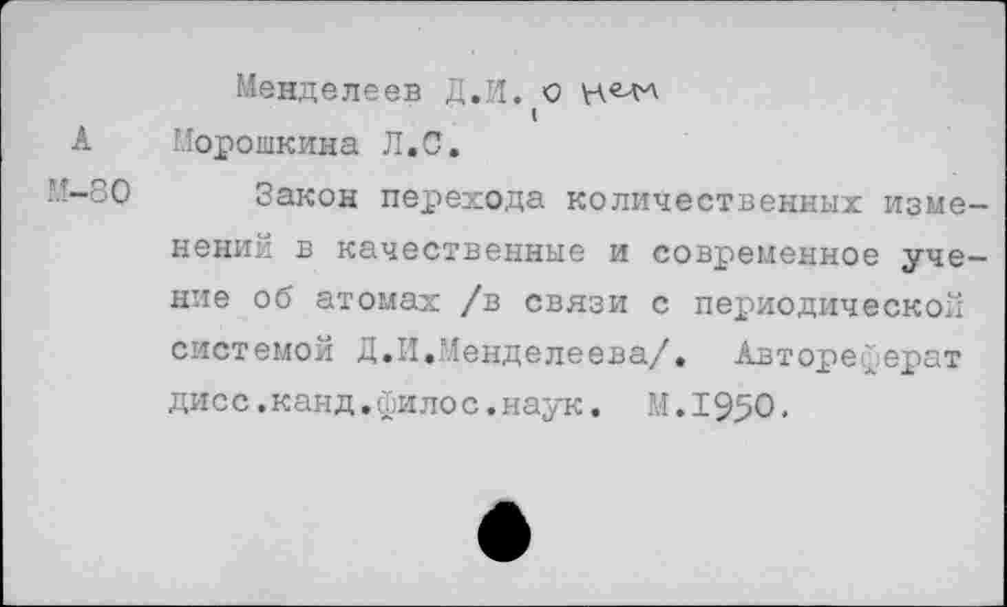 ﻿Менделеев Д.И. О
I
А Морошкина Л.С.
■■-~о0 Закон перехода количественных изменений в качественные и современное учение об атомах /в связи с периодической системой Д.И.Менделеева/. Автореферат дисс.канд.филос.наук. М.195О.